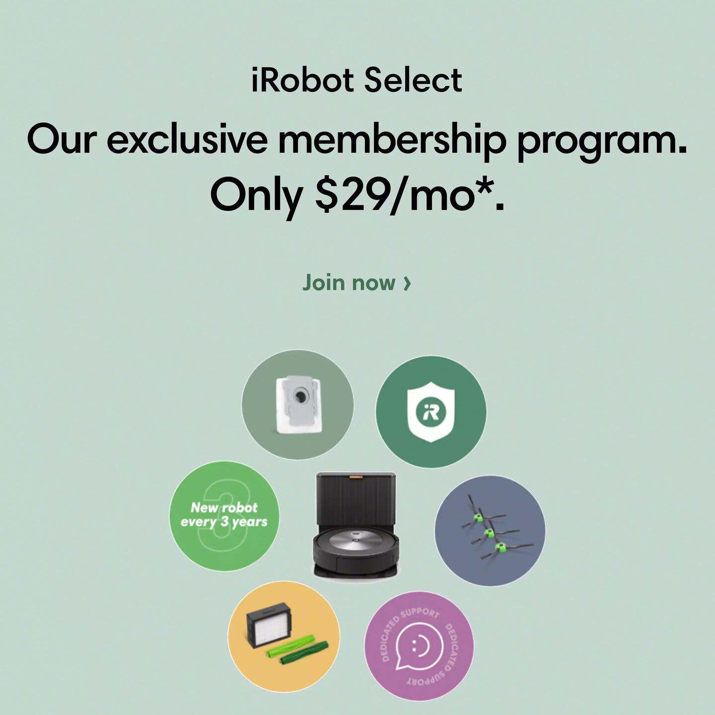iRobot Select | Our exclusive membership program. | Only $29/mo* | See all plans | J7+ Select surrounded by accessories 