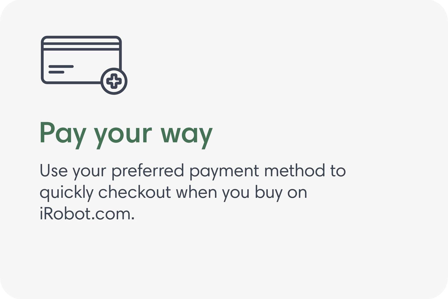 Pay your way. Use your preferred payment method to quickly checkout when you buy on iRobot.com.
