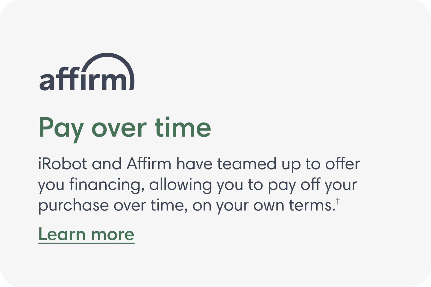Affirm - Pay over time. iRobot and Affirm have teamed up to offer you financing, allowing you to pay off your purchase over time, on your own terms. Learn More.